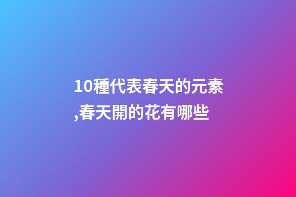10種代表春天的元素,春天開的花有哪些-第1張-觀點-玄機派
