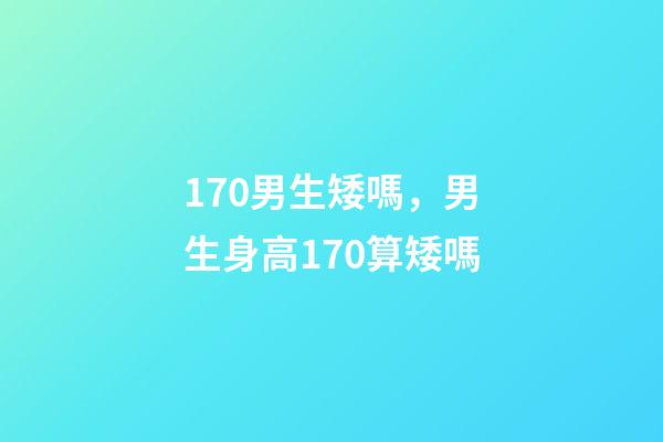 170男生矮嗎，男生身高170算矮嗎-第1張-觀點-玄機派