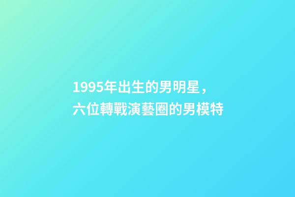 1995年出生的男明星，六位轉戰演藝圈的男模特-第1張-觀點-玄機派