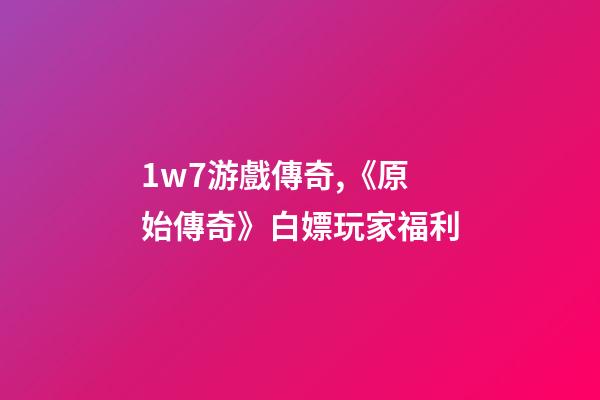1w7游戲傳奇,《原始傳奇》白嫖玩家福利-第1張-觀點-玄機派