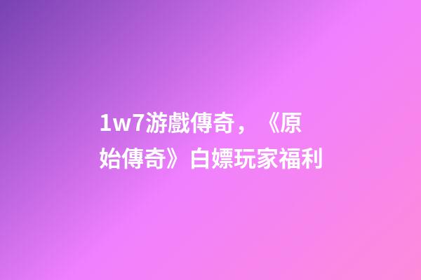 1w7游戲傳奇，《原始傳奇》白嫖玩家福利-第1張-觀點-玄機派