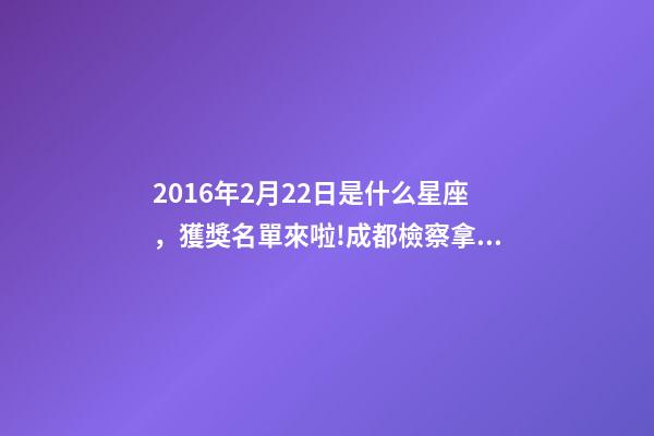 2016年2月22日是什么星座，獲獎名單來啦!成都檢察拿下2個獎項!-第1張-觀點-玄機派