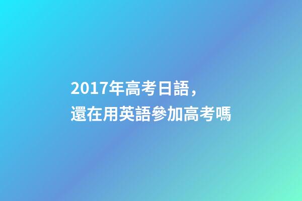 2017年高考日語，還在用英語參加高考嗎-第1張-觀點-玄機派