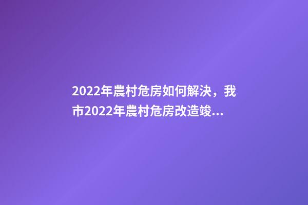 2022年農村危房如何解決，我市2022年農村危房改造竣工261戶-第1張-觀點-玄機派