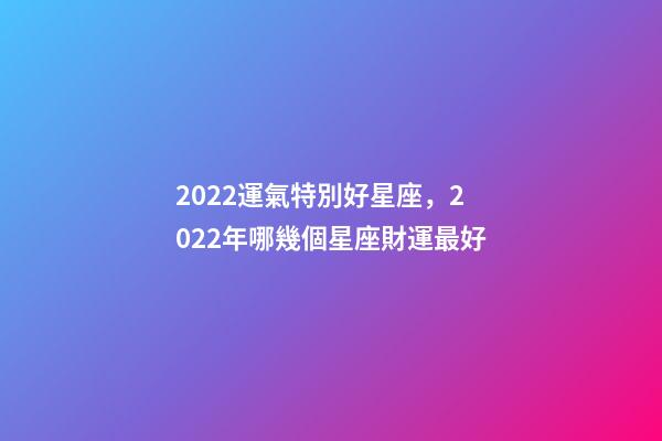 2022運氣特別好星座，2022年哪幾個星座財運最好-第1張-觀點-玄機派
