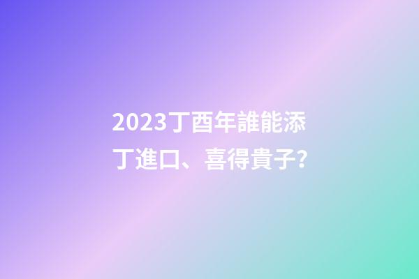 2023丁酉年誰能添丁進口、喜得貴子？