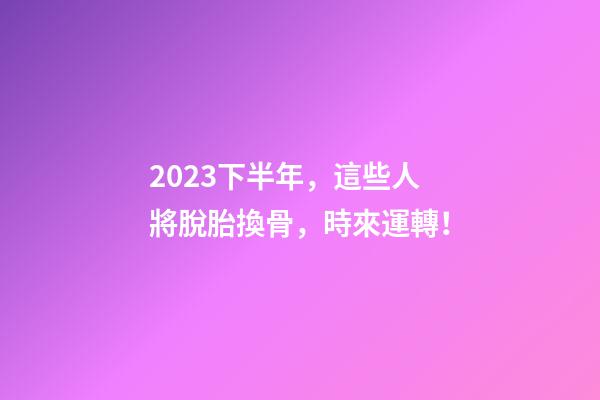2023下半年，這些人將脫胎換骨，時來運轉！