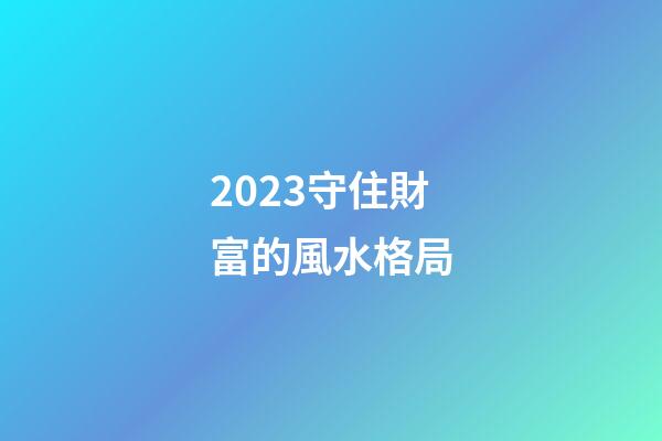 2023守住財富的風水格局