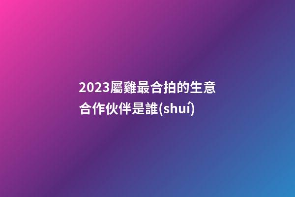 2023屬雞最合拍的生意合作伙伴是誰(shuí)