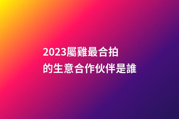 2023屬雞最合拍的生意合作伙伴是誰