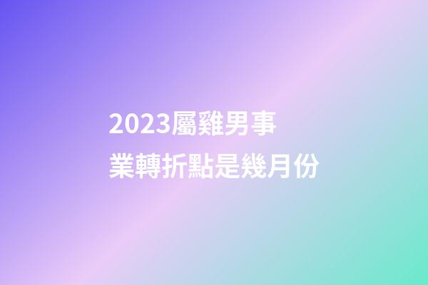 2023屬雞男事業轉折點是幾月份