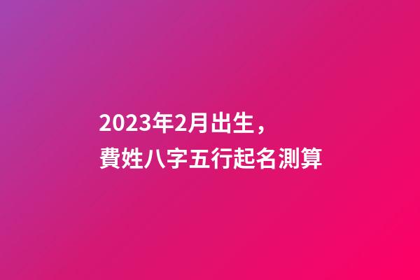 2023年2月出生，費姓八字五行起名測算