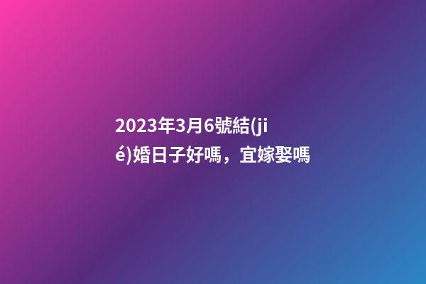 2023年3月6號結(jié)婚日子好嗎，宜嫁娶嗎