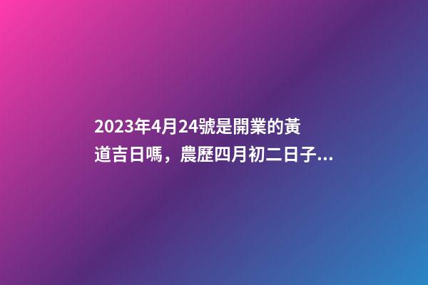 2023年4月24號是開業的黃道吉日嗎，農歷四月初二日子怎么樣