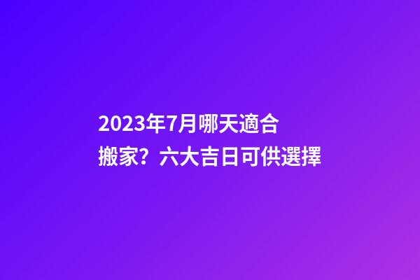 2023年7月哪天適合搬家？六大吉日可供選擇