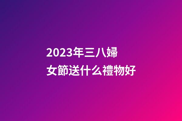 2023年三八婦女節送什么禮物好