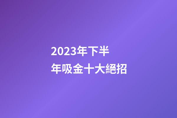 2023年下半年吸金十大絕招