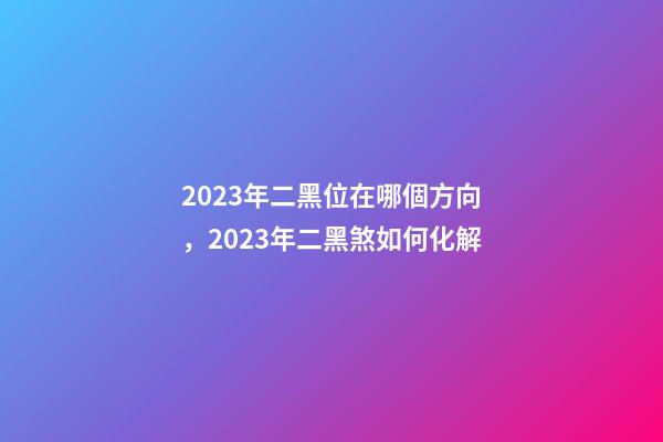 2023年二黑位在哪個方向，2023年二黑煞如何化解