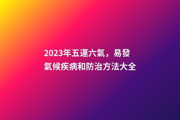 2023年五運六氣，易發氣候疾病和防治方法大全