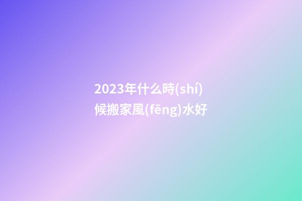 2023年什么時(shí)候搬家風(fēng)水好