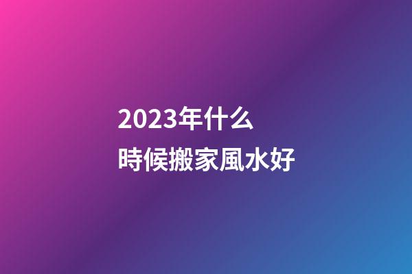 2023年什么時候搬家風水好