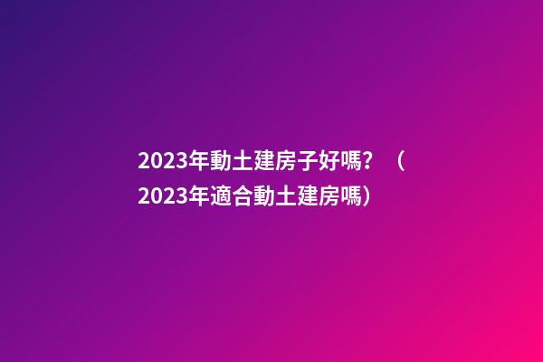 2023年動土建房子好嗎？（2023年適合動土建房嗎）