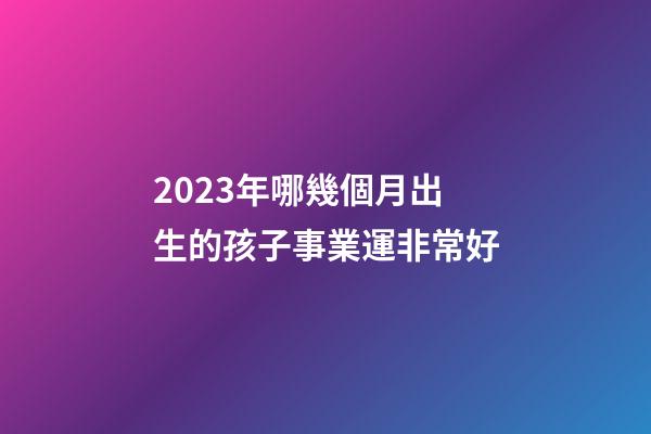 2023年哪幾個月出生的孩子事業運非常好