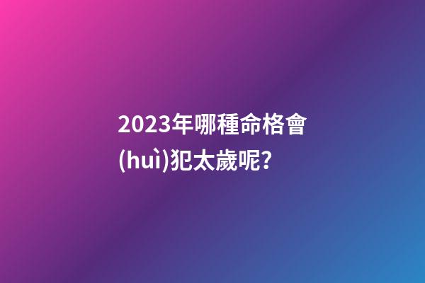 2023年哪種命格會(huì)犯太歲呢？