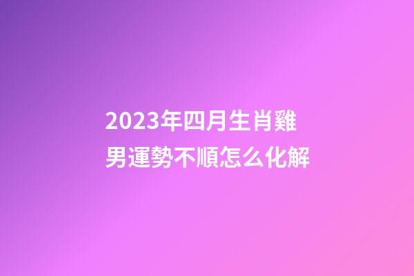 2023年四月生肖雞男運勢不順怎么化解