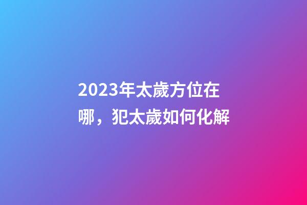 2023年太歲方位在哪，犯太歲如何化解