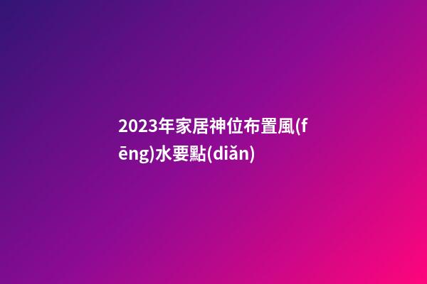 2023年家居神位布置風(fēng)水要點(diǎn)