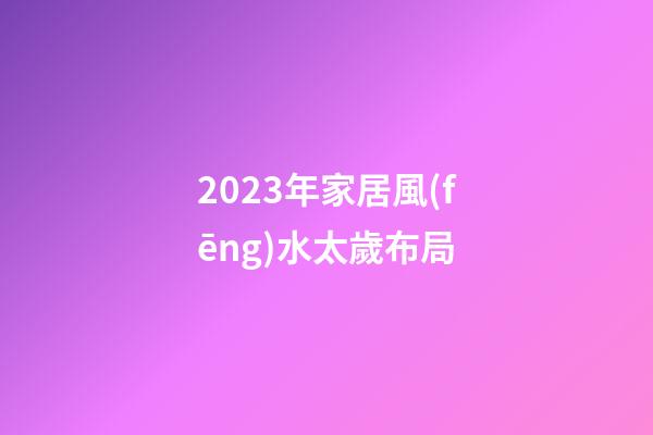 2023年家居風(fēng)水太歲布局
