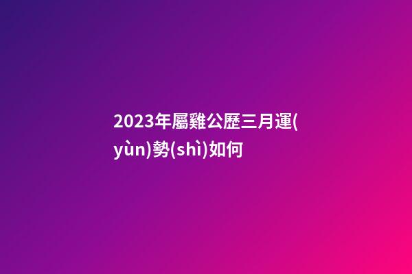 2023年屬雞公歷三月運(yùn)勢(shì)如何