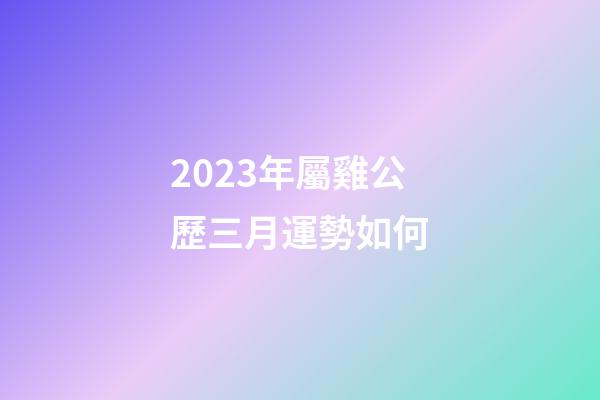 2023年屬雞公歷三月運勢如何