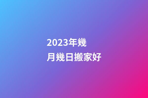 2023年幾月幾日搬家好