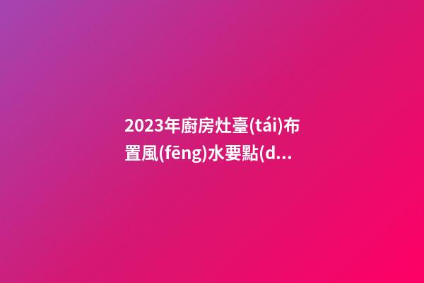 2023年廚房灶臺(tái)布置風(fēng)水要點(diǎn)