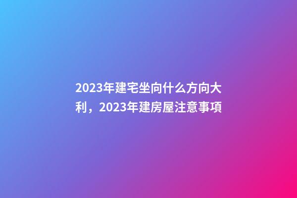 2023年建宅坐向什么方向大利，2023年建房屋注意事項