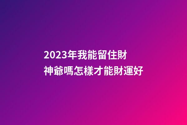 2023年我能留住財神爺嗎?怎樣才能財運好?