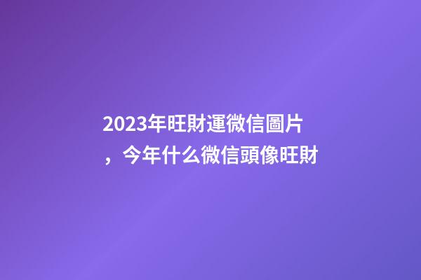 2023年旺財運微信圖片，今年什么微信頭像旺財