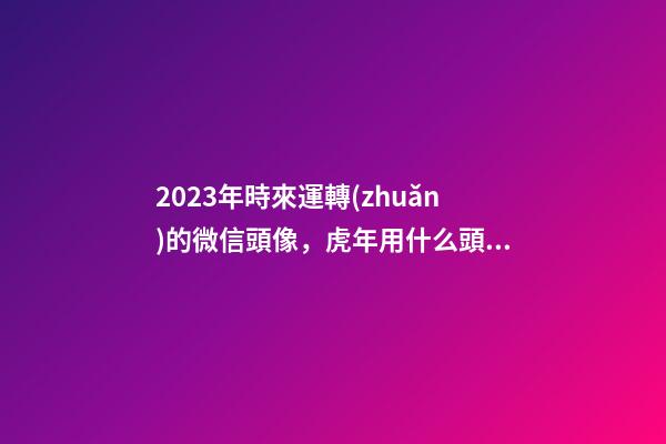 2023年時來運轉(zhuǎn)的微信頭像，虎年用什么頭像轉(zhuǎn)運