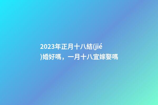 2023年正月十八結(jié)婚好嗎，一月十八宜嫁娶嗎