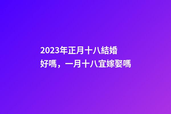 2023年正月十八結婚好嗎，一月十八宜嫁娶嗎