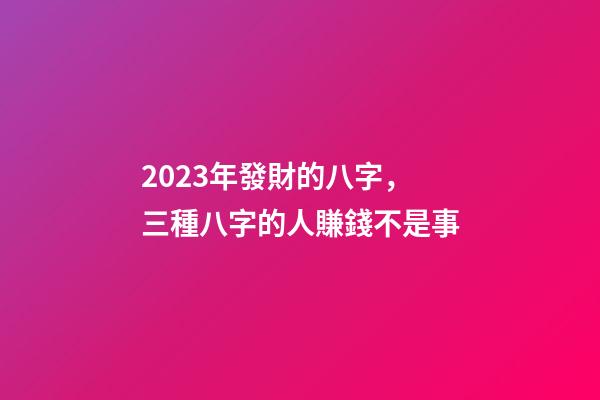 2023年發財的八字，三種八字的人賺錢不是事