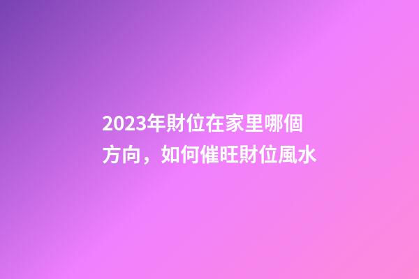 2023年財位在家里哪個方向，如何催旺財位風水