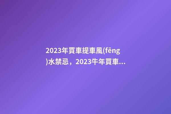 2023年買車提車風(fēng)水禁忌，2023牛年買車提車有什么講究