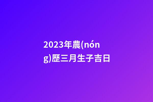 2023年農(nóng)歷三月生子吉日