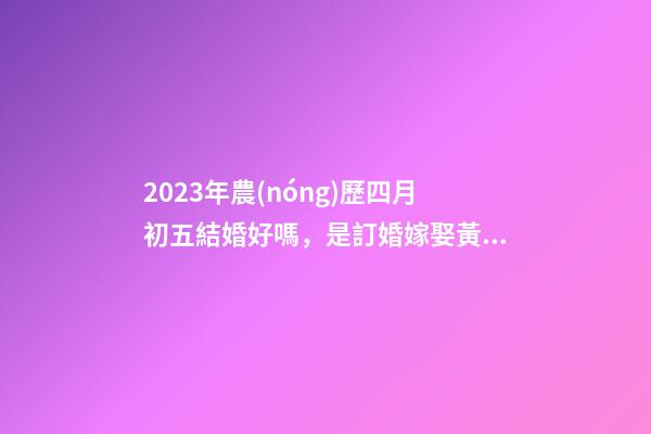 2023年農(nóng)歷四月初五結婚好嗎，是訂婚嫁娶黃道吉日嗎