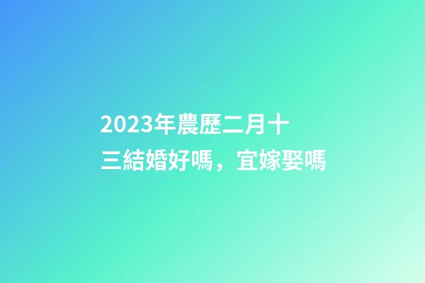 2023年農歷二月十三結婚好嗎，宜嫁娶嗎