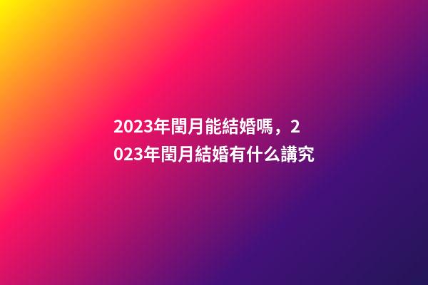 2023年閏月能結婚嗎，2023年閏月結婚有什么講究