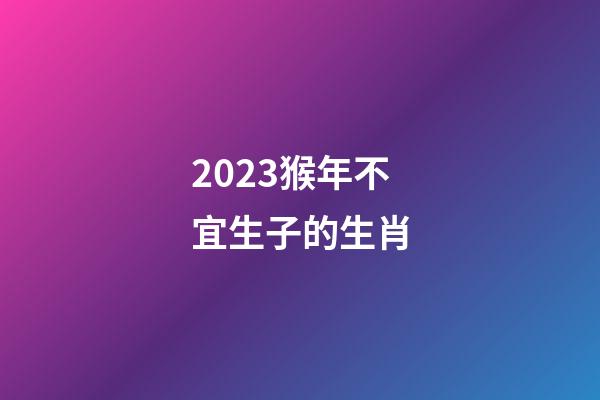 2023猴年不宜生子的生肖